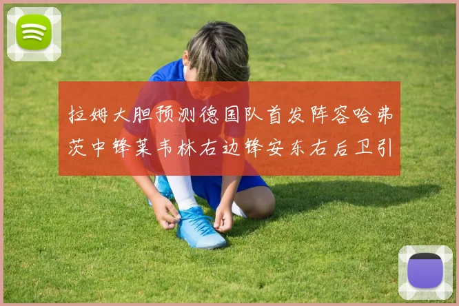 拉姆大胆预测德国队首发阵容哈弗茨中锋莱韦林右边锋安东右后卫引发热议