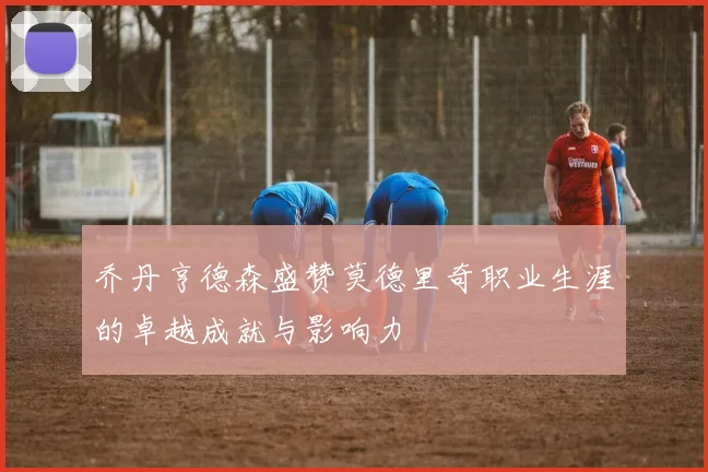 乔丹亨德森盛赞莫德里奇职业生涯的卓越成就与影响力