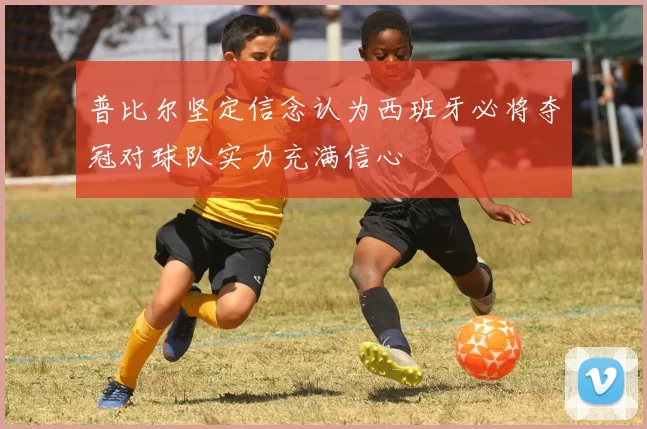 普比尔坚定信念认为西班牙必将夺冠对球队实力充满信心