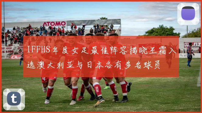 IFFHS年度女足最佳阵容揭晓王霜入选澳大利亚与日本各有多名球员