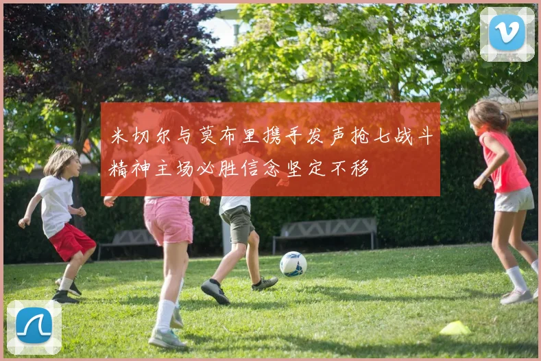 米切尔与莫布里携手发声抢七战斗精神主场必胜信念坚定不移