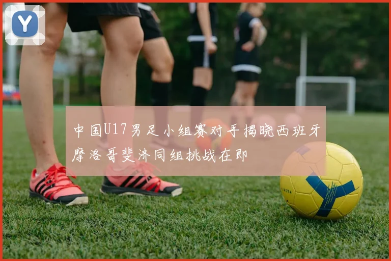 中国U17男足小组赛对手揭晓西班牙摩洛哥斐济同组挑战在即