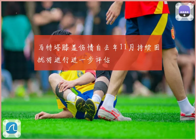 马特塔膝盖伤情自去年11月持续困扰将进行进一步评估