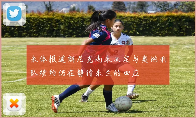 米体报道朗尼克尚未决定与奥地利队续约仍在静待米兰的回应