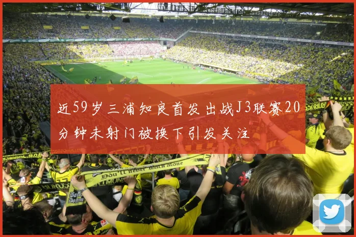 近59岁三浦知良首发出战J3联赛20分钟未射门被换下引发关注