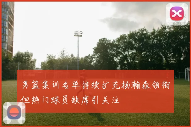 男篮集训名单持续扩充杨瀚森领衔但热门球员缺席引关注