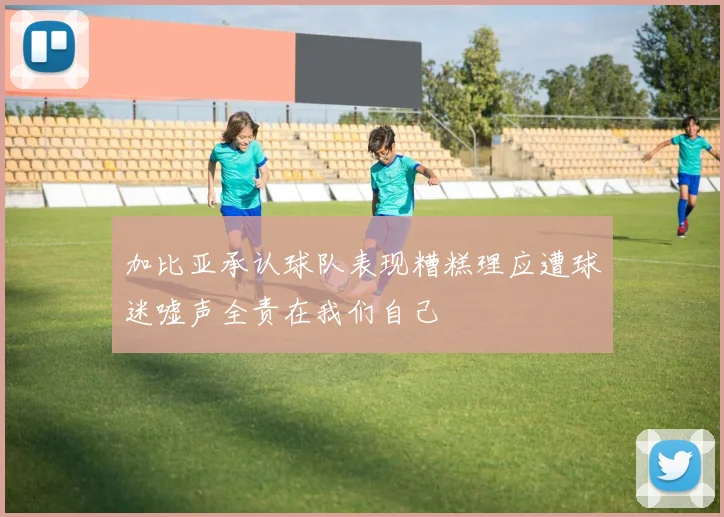 加比亚承认球队表现糟糕理应遭球迷嘘声全责在我们自己