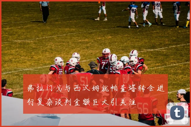弗拉门戈与西汉姆就帕奎塔转会进行复杂谈判金额巨大引关注