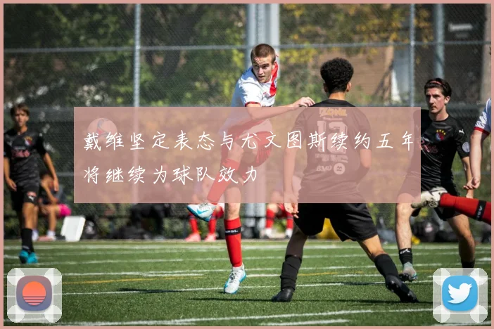 戴维坚定表态与尤文图斯续约五年将继续为球队效力