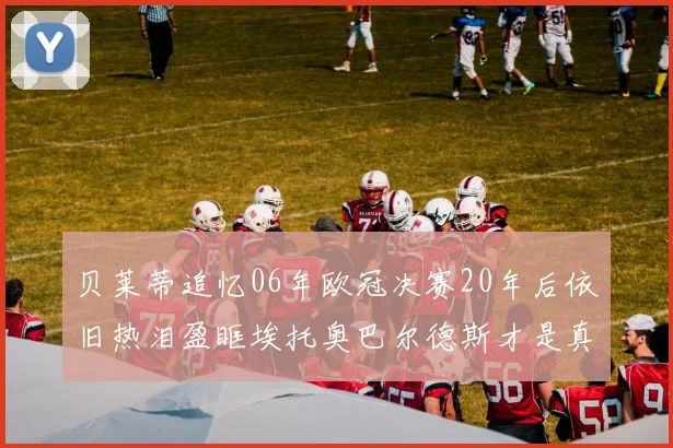 贝莱蒂追忆06年欧冠决赛20年后依旧热泪盈眶埃托奥巴尔德斯才是真正的英雄
