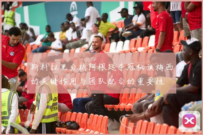 斯科拉里分析阿根廷夺冠秘诀梅西的关键作用与团队配合的重要性