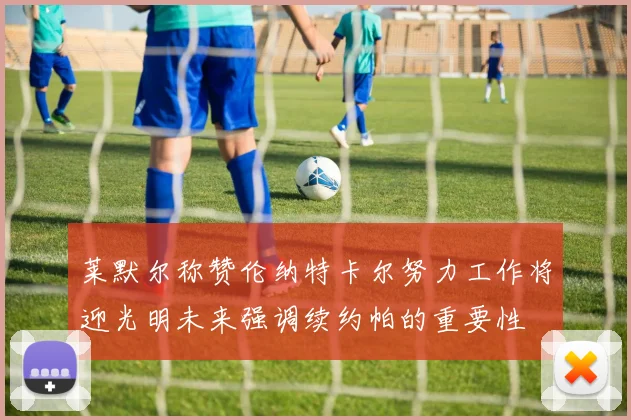 莱默尔称赞伦纳特卡尔努力工作将迎光明未来强调续约帕的重要性