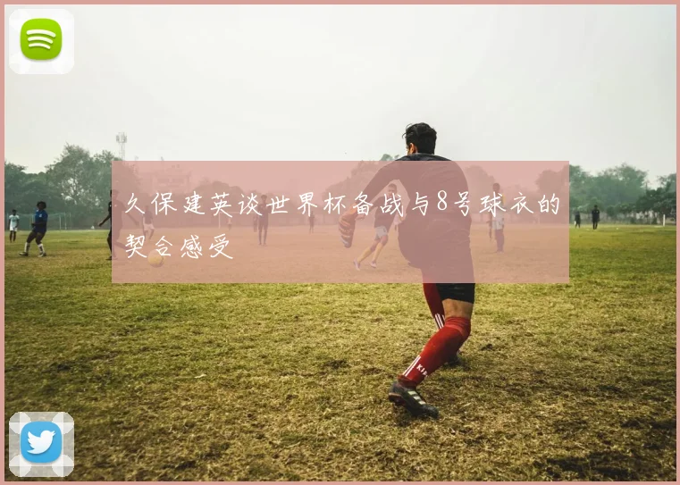 久保建英谈世界杯备战与8号球衣的契合感受