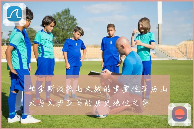 帕金斯谈抢七大战的重要性亚历山大与文班亚马的历史地位之争