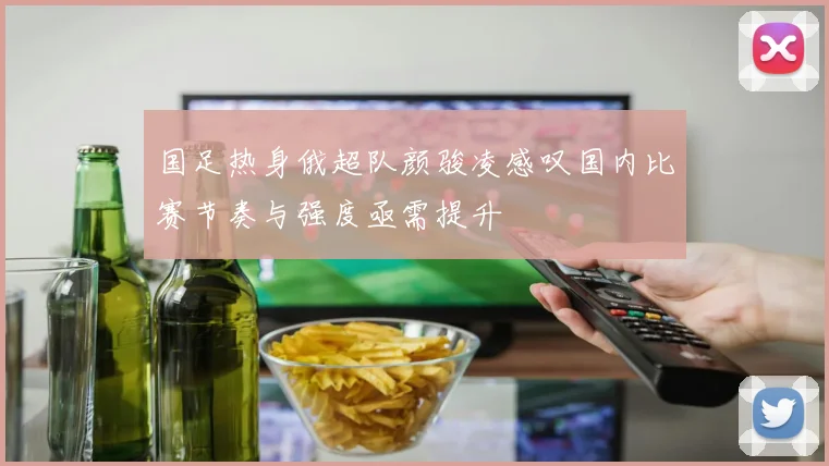 国足热身俄超队颜骏凌感叹国内比赛节奏与强度亟需提升