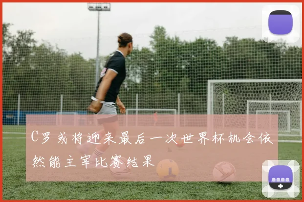 C罗或将迎来最后一次世界杯机会依然能主宰比赛结果