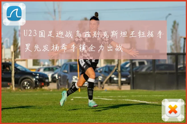 U23国足迎战乌兹别克斯坦王钰栋李昊先发杨希李镇全力出战