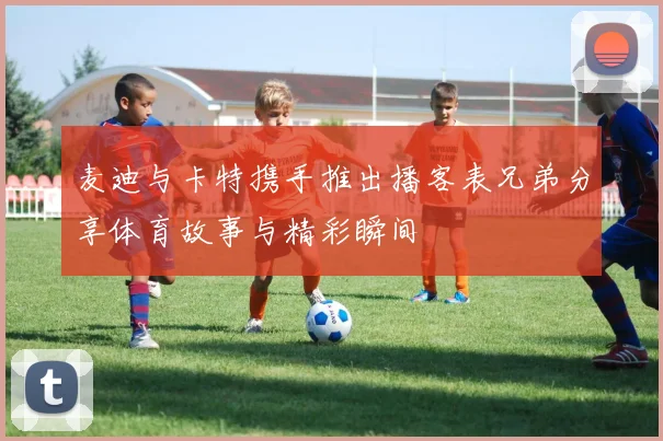 麦迪与卡特携手推出播客表兄弟分享体育故事与精彩瞬间