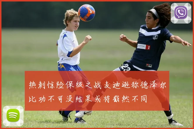 热刺惊险保级之战麦迪逊称德泽尔比功不可没结果或将截然不同