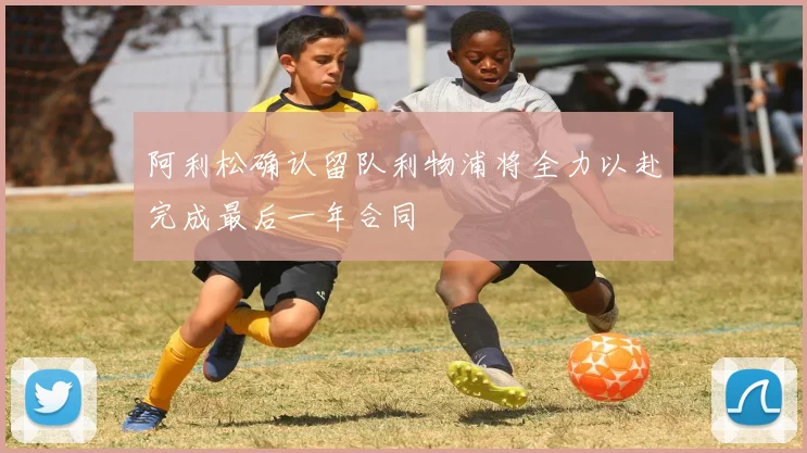 阿利松确认留队利物浦将全力以赴完成最后一年合同