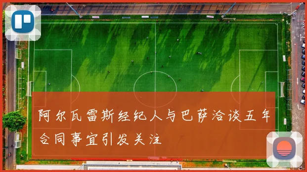 阿尔瓦雷斯经纪人与巴萨洽谈五年合同事宜引发关注