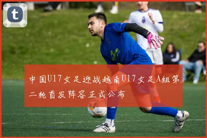 中国U17女足迎战越南U17女足A组第二轮首发阵容正式公布