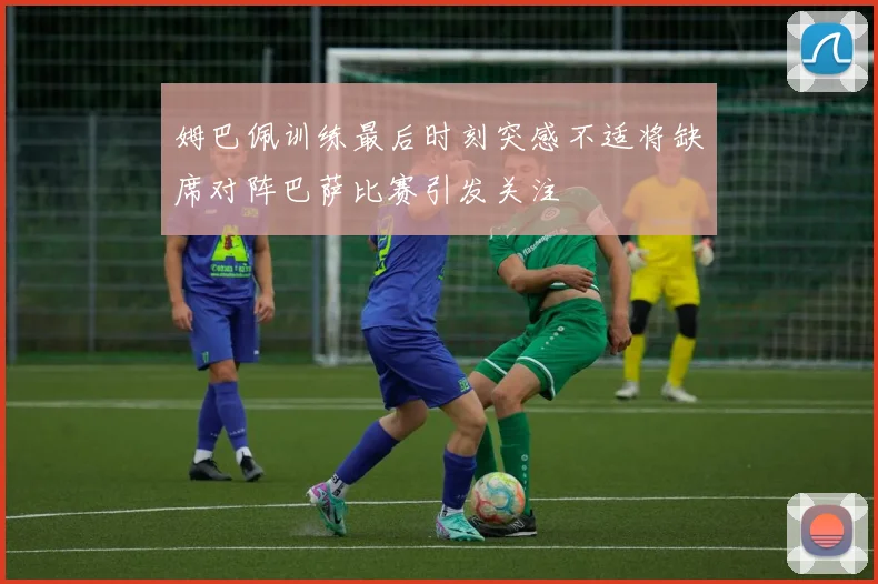姆巴佩训练最后时刻突感不适将缺席对阵巴萨比赛引发关注